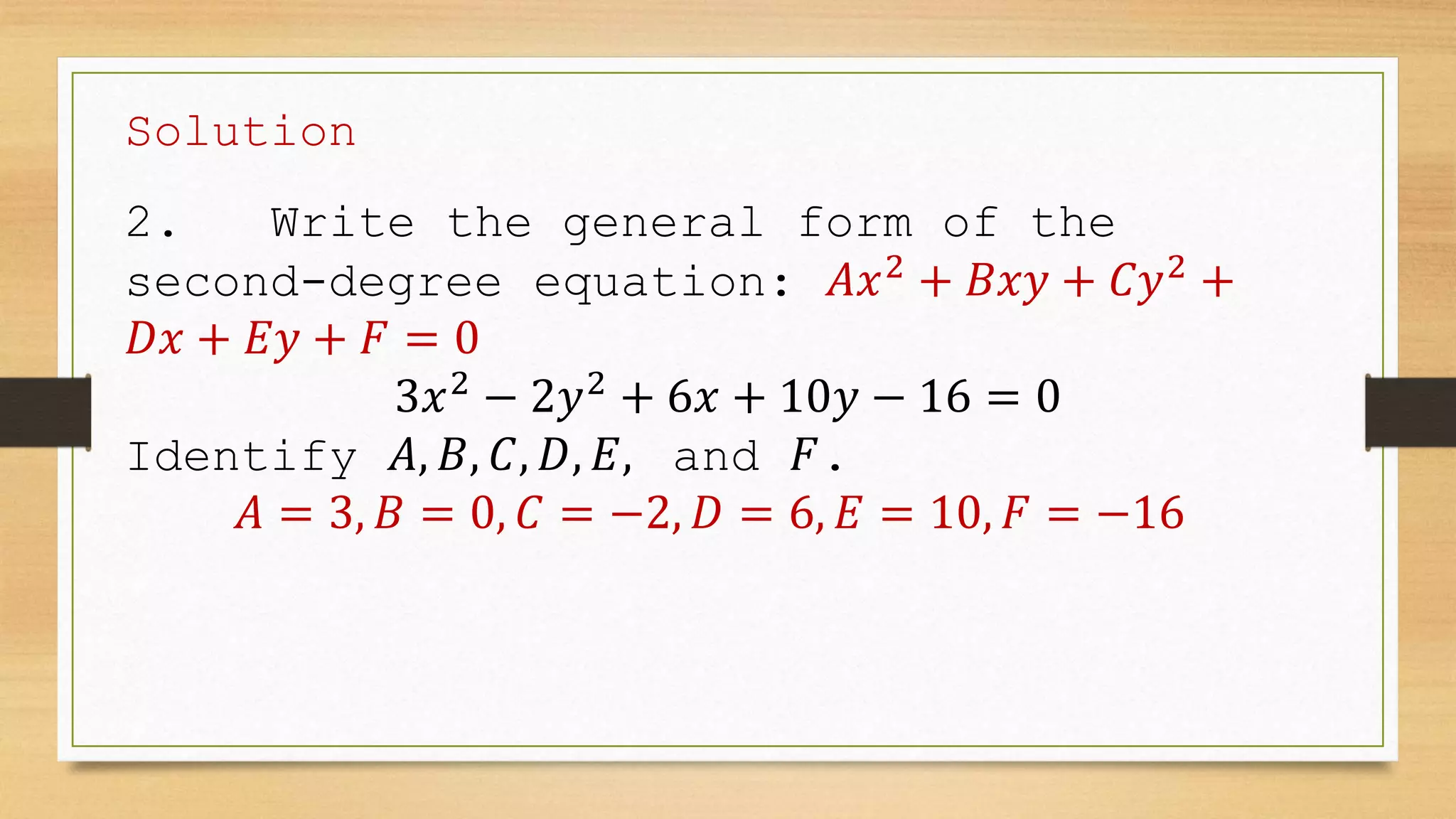 Solution
2. Write the general form of the
second-degree equation: 𝐴𝑥2
+ 𝐵𝑥𝑦 + 𝐶𝑦2
+
𝐷𝑥 + 𝐸𝑦 + 𝐹 = 0
3𝑥2
− 2𝑦2
+ 6𝑥 + 10𝑦 − 16 = 0
Identify 𝐴, 𝐵, 𝐶, 𝐷, 𝐸, and 𝐹.
𝐴 = 3, 𝐵 = 0, 𝐶 = −2, 𝐷 = 6, 𝐸 = 10, 𝐹 = −16
 