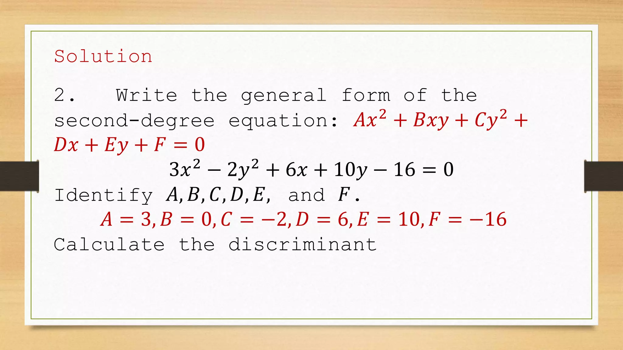 Solution
2. Write the general form of the
second-degree equation: 𝐴𝑥2
+ 𝐵𝑥𝑦 + 𝐶𝑦2
+
𝐷𝑥 + 𝐸𝑦 + 𝐹 = 0
3𝑥2
− 2𝑦2
+ 6𝑥 + 10𝑦 − 16 = 0
Identify 𝐴, 𝐵, 𝐶, 𝐷, 𝐸, and 𝐹.
𝐴 = 3, 𝐵 = 0, 𝐶 = −2, 𝐷 = 6, 𝐸 = 10, 𝐹 = −16
Calculate the discriminant
 