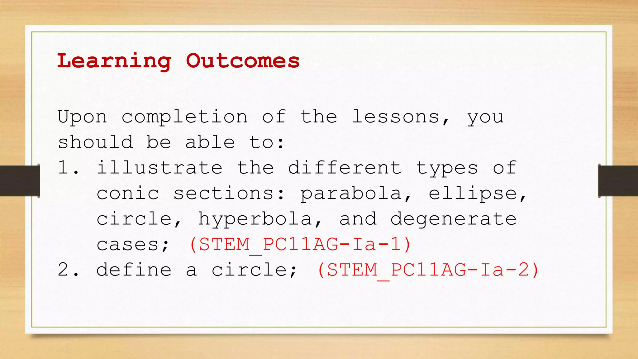 Learning Outcomes
Upon completion of the lessons, you
should be able to:
1. illustrate the different types of
conic sections: parabola, ellipse,
circle, hyperbola, and degenerate
cases; (STEM_PC11AG-Ia-1)
2. define a circle; (STEM_PC11AG-Ia-2)
 
