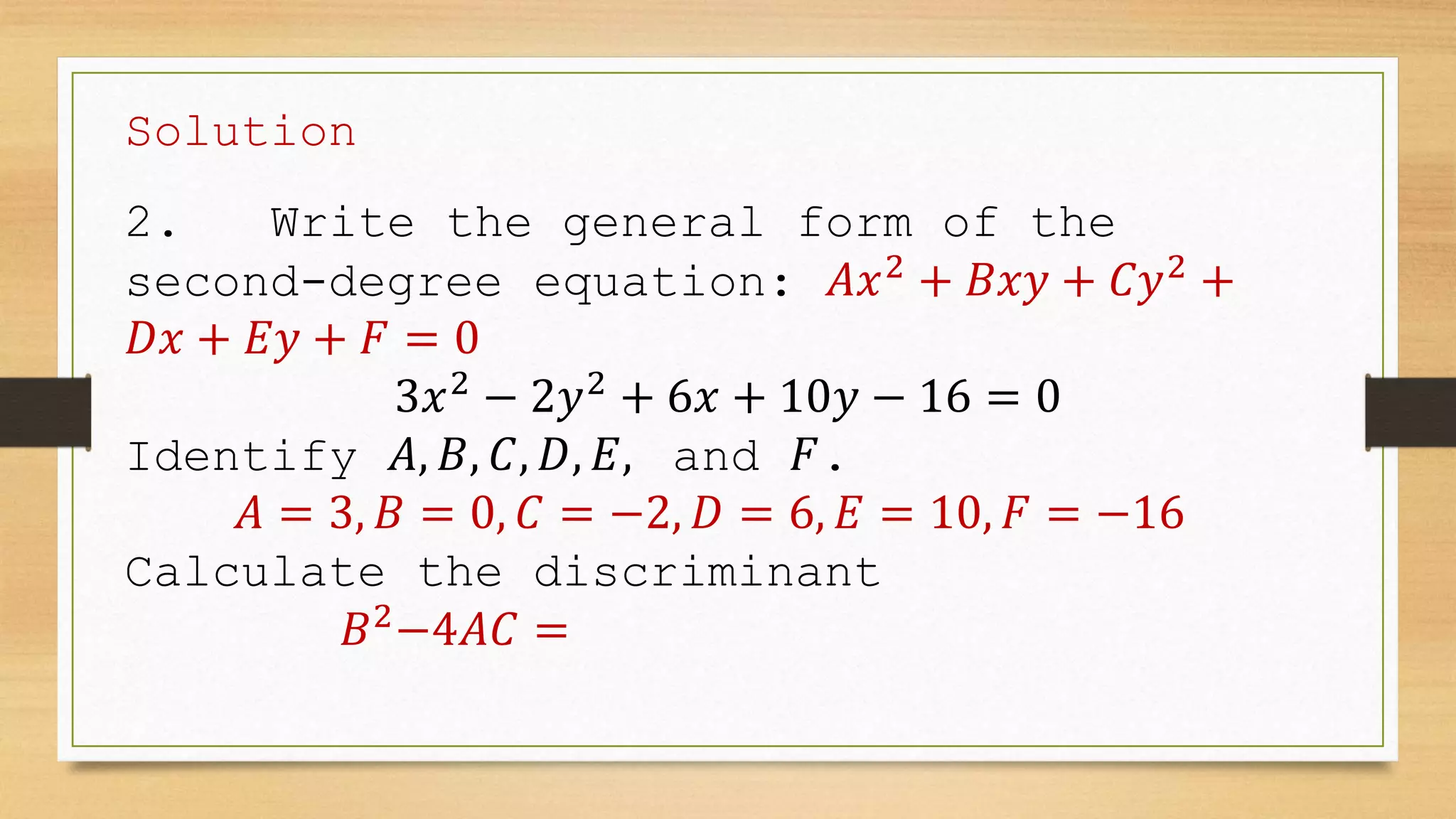 Solution
2. Write the general form of the
second-degree equation: 𝐴𝑥2
+ 𝐵𝑥𝑦 + 𝐶𝑦2
+
𝐷𝑥 + 𝐸𝑦 + 𝐹 = 0
3𝑥2
− 2𝑦2
+ 6𝑥 + 10𝑦 − 16 = 0
Identify 𝐴, 𝐵, 𝐶, 𝐷, 𝐸, and 𝐹.
𝐴 = 3, 𝐵 = 0, 𝐶 = −2, 𝐷 = 6, 𝐸 = 10, 𝐹 = −16
Calculate the discriminant
𝐵2
−4𝐴𝐶 =
 