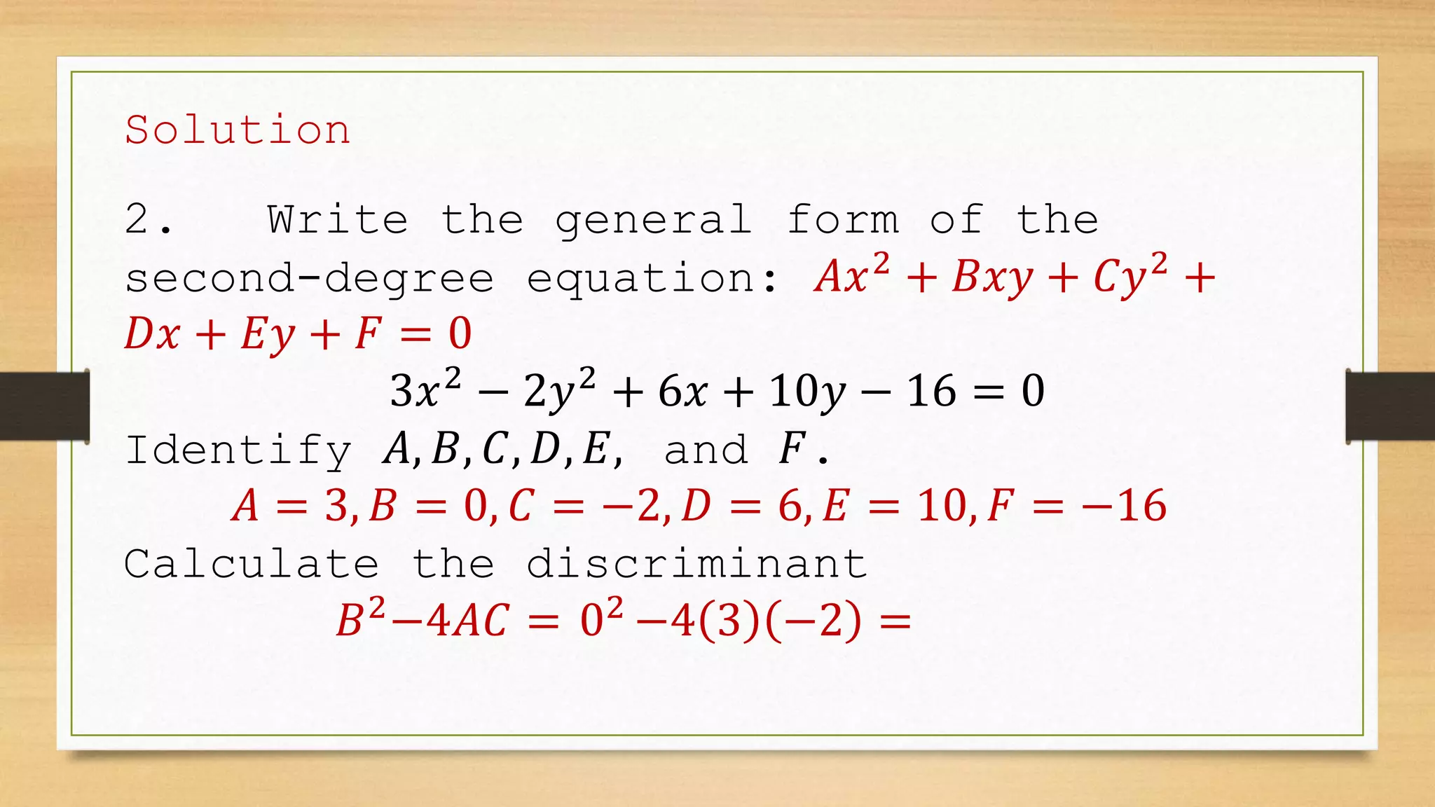 Solution
2. Write the general form of the
second-degree equation: 𝐴𝑥2
+ 𝐵𝑥𝑦 + 𝐶𝑦2
+
𝐷𝑥 + 𝐸𝑦 + 𝐹 = 0
3𝑥2
− 2𝑦2
+ 6𝑥 + 10𝑦 − 16 = 0
Identify 𝐴, 𝐵, 𝐶, 𝐷, 𝐸, and 𝐹.
𝐴 = 3, 𝐵 = 0, 𝐶 = −2, 𝐷 = 6, 𝐸 = 10, 𝐹 = −16
Calculate the discriminant
𝐵2
−4𝐴𝐶 = 02
−4 3 −2 =
 