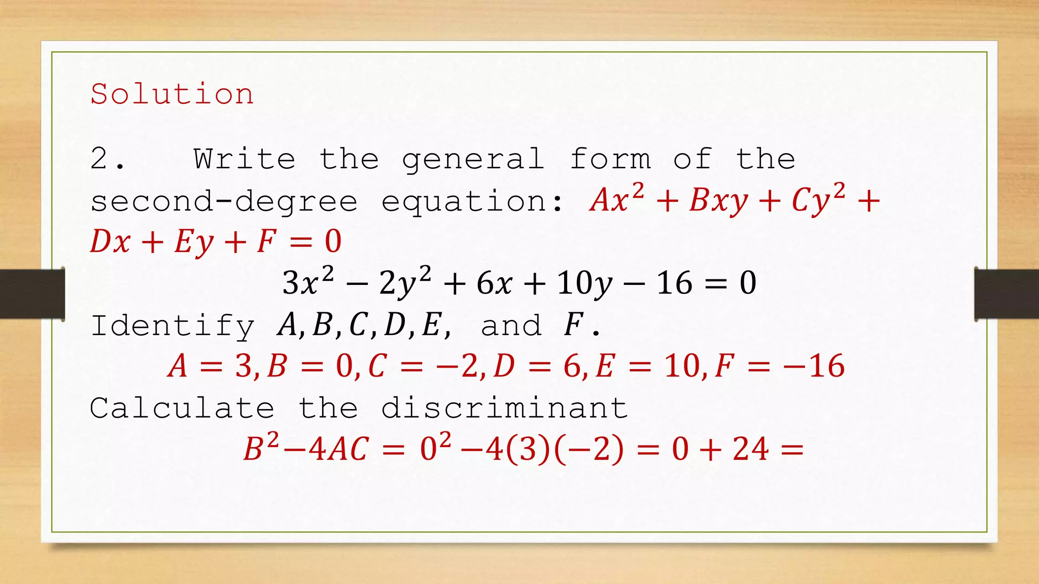 Solution
2. Write the general form of the
second-degree equation: 𝐴𝑥2
+ 𝐵𝑥𝑦 + 𝐶𝑦2
+
𝐷𝑥 + 𝐸𝑦 + 𝐹 = 0
3𝑥2
− 2𝑦2
+ 6𝑥 + 10𝑦 − 16 = 0
Identify 𝐴, 𝐵, 𝐶, 𝐷, 𝐸, and 𝐹.
𝐴 = 3, 𝐵 = 0, 𝐶 = −2, 𝐷 = 6, 𝐸 = 10, 𝐹 = −16
Calculate the discriminant
𝐵2
−4𝐴𝐶 = 02
−4 3 −2 = 0 + 24 =
 