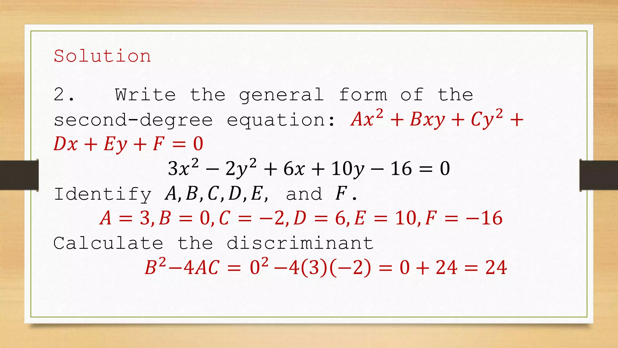 Solution
2. Write the general form of the
second-degree equation: 𝐴𝑥2
+ 𝐵𝑥𝑦 + 𝐶𝑦2
+
𝐷𝑥 + 𝐸𝑦 + 𝐹 = 0
3𝑥2
− 2𝑦2
+ 6𝑥 + 10𝑦 − 16 = 0
Identify 𝐴, 𝐵, 𝐶, 𝐷, 𝐸, and 𝐹.
𝐴 = 3, 𝐵 = 0, 𝐶 = −2, 𝐷 = 6, 𝐸 = 10, 𝐹 = −16
Calculate the discriminant
𝐵2
−4𝐴𝐶 = 02
−4 3 −2 = 0 + 24 = 24
 