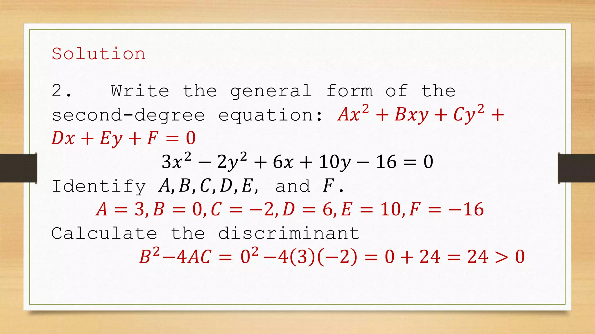 Solution
2. Write the general form of the
second-degree equation: 𝐴𝑥2
+ 𝐵𝑥𝑦 + 𝐶𝑦2
+
𝐷𝑥 + 𝐸𝑦 + 𝐹 = 0
3𝑥2
− 2𝑦2
+ 6𝑥 + 10𝑦 − 16 = 0
Identify 𝐴, 𝐵, 𝐶, 𝐷, 𝐸, and 𝐹.
𝐴 = 3, 𝐵 = 0, 𝐶 = −2, 𝐷 = 6, 𝐸 = 10, 𝐹 = −16
Calculate the discriminant
𝐵2
−4𝐴𝐶 = 02
−4 3 −2 = 0 + 24 = 24 > 0
 