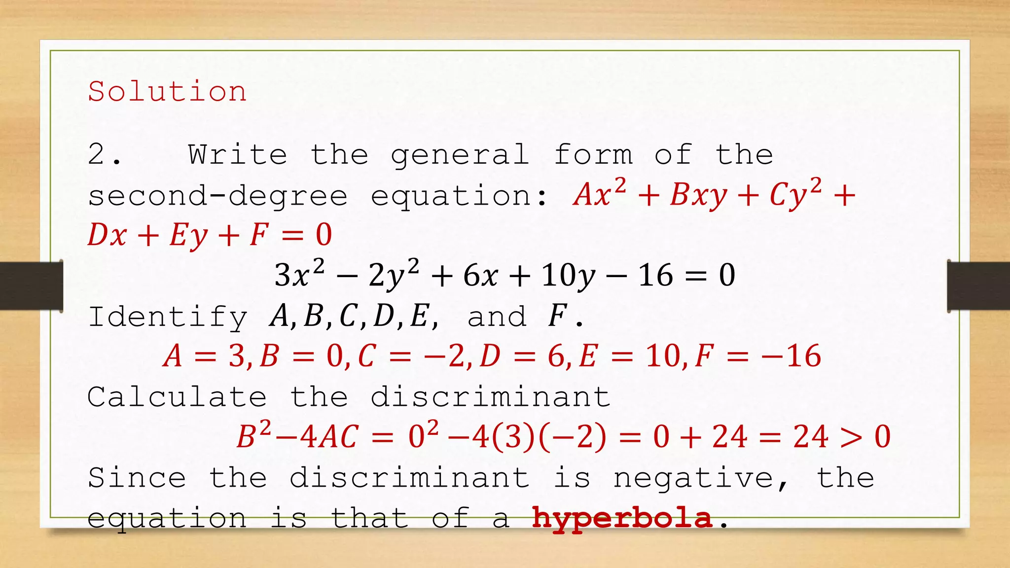 Solution
2. Write the general form of the
second-degree equation: 𝐴𝑥2
+ 𝐵𝑥𝑦 + 𝐶𝑦2
+
𝐷𝑥 + 𝐸𝑦 + 𝐹 = 0
3𝑥2
− 2𝑦2
+ 6𝑥 + 10𝑦 − 16 = 0
Identify 𝐴, 𝐵, 𝐶, 𝐷, 𝐸, and 𝐹.
𝐴 = 3, 𝐵 = 0, 𝐶 = −2, 𝐷 = 6, 𝐸 = 10, 𝐹 = −16
Calculate the discriminant
𝐵2
−4𝐴𝐶 = 02
−4 3 −2 = 0 + 24 = 24 > 0
Since the discriminant is negative, the
equation is that of a hyperbola.
 