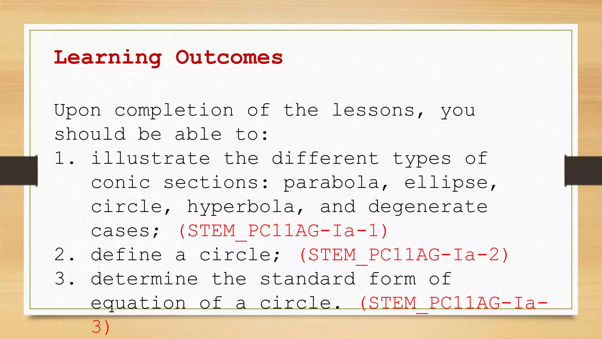 Learning Outcomes
Upon completion of the lessons, you
should be able to:
1. illustrate the different types of
conic sections: parabola, ellipse,
circle, hyperbola, and degenerate
cases; (STEM_PC11AG-Ia-1)
2. define a circle; (STEM_PC11AG-Ia-2)
3. determine the standard form of
equation of a circle. (STEM_PC11AG-Ia-
3)
 