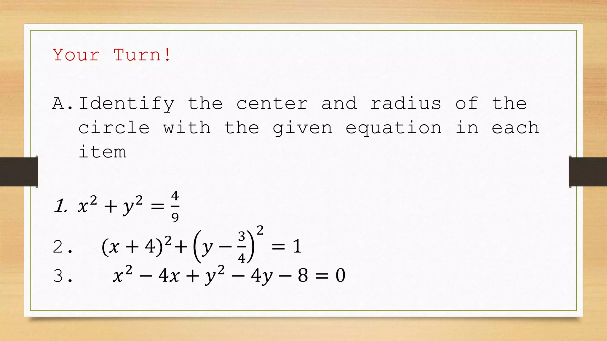 Your Turn!
A.Identify the center and radius of the
circle with the given equation in each
item
1. 𝑥2
+ 𝑦2
=
4
9
2. (𝑥 + 4)2
+ 𝑦 −
3
4
2
= 1
3. 𝑥2
− 4𝑥 + 𝑦2
− 4𝑦 − 8 = 0
 
