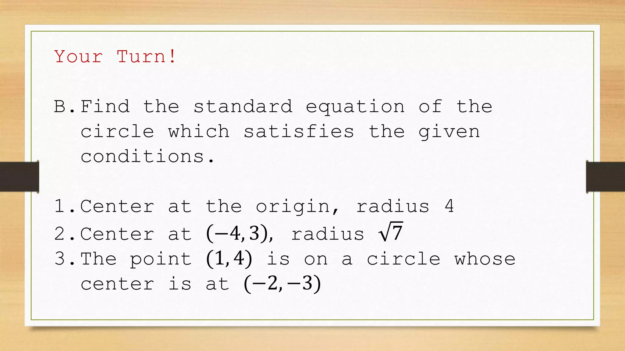 Your Turn!
B.Find the standard equation of the
circle which satisfies the given
conditions.
1.Center at the origin, radius 4
2.Center at −4, 3 , radius 7
3.The point (1, 4) is on a circle whose
center is at (−2, −3)
 