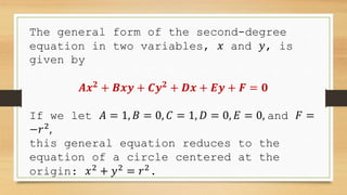The general form of the second-degree
equation in two variables, 𝑥 and 𝑦, is
given by
𝑨𝒙𝟐
+ 𝑩𝒙𝒚 + 𝑪𝒚𝟐
+ 𝑫𝒙 + 𝑬𝒚 + 𝑭 = 𝟎
If we let 𝐴 = 1, 𝐵 = 0, 𝐶 = 1, 𝐷 = 0, 𝐸 = 0, and 𝐹 =
−𝑟2
,
this general equation reduces to the
equation of a circle centered at the
origin: 𝑥2
+ 𝑦2
= 𝑟2
.
 