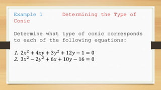 Example 1 Determining the Type of
Conic
Determine what type of conic corresponds
to each of the following equations:
1. 2𝑥2
+ 4𝑥𝑦 + 3𝑦2
+ 12𝑦 − 1 = 0
2. 3𝑥2
− 2𝑦2
+ 6𝑥 + 10𝑦 − 16 = 0
 