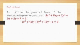 Solution
1. Write the general form of the
second-degree equation: 𝐴𝑥2
+ 𝐵𝑥𝑦 + 𝐶𝑦2
+
𝐷𝑥 + 𝐸𝑦 + 𝐹 = 0
2𝑥2
+ 4𝑥𝑦 + 3𝑦2
+ 12𝑦 − 1 = 0
 