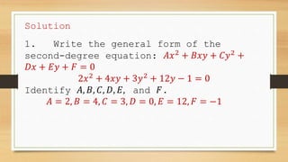 Solution
1. Write the general form of the
second-degree equation: 𝐴𝑥2
+ 𝐵𝑥𝑦 + 𝐶𝑦2
+
𝐷𝑥 + 𝐸𝑦 + 𝐹 = 0
2𝑥2
+ 4𝑥𝑦 + 3𝑦2
+ 12𝑦 − 1 = 0
Identify 𝐴, 𝐵, 𝐶, 𝐷, 𝐸, and 𝐹.
𝐴 = 2, 𝐵 = 4, 𝐶 = 3, 𝐷 = 0, 𝐸 = 12, 𝐹 = −1
 