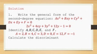 Solution
1. Write the general form of the
second-degree equation: 𝐴𝑥2
+ 𝐵𝑥𝑦 + 𝐶𝑦2
+
𝐷𝑥 + 𝐸𝑦 + 𝐹 = 0
2𝑥2
+ 4𝑥𝑦 + 3𝑦2
+ 12𝑦 − 1 = 0
Identify 𝐴, 𝐵, 𝐶, 𝐷, 𝐸, and 𝐹.
𝐴 = 2, 𝐵 = 4, 𝐶 = 3, 𝐷 = 0, 𝐸 = 12, 𝐹 = −1
Calculate the discriminant
 