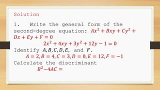 Solution
1. Write the general form of the
second-degree equation: 𝐴𝑥2
+ 𝐵𝑥𝑦 + 𝐶𝑦2
+
𝐷𝑥 + 𝐸𝑦 + 𝐹 = 0
2𝑥2
+ 4𝑥𝑦 + 3𝑦2
+ 12𝑦 − 1 = 0
Identify 𝐴, 𝐵, 𝐶, 𝐷, 𝐸, and 𝐹.
𝐴 = 2, 𝐵 = 4, 𝐶 = 3, 𝐷 = 0, 𝐸 = 12, 𝐹 = −1
Calculate the discriminant
𝐵2
−4𝐴𝐶 =
 