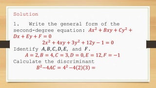 Solution
1. Write the general form of the
second-degree equation: 𝐴𝑥2
+ 𝐵𝑥𝑦 + 𝐶𝑦2
+
𝐷𝑥 + 𝐸𝑦 + 𝐹 = 0
2𝑥2
+ 4𝑥𝑦 + 3𝑦2
+ 12𝑦 − 1 = 0
Identify 𝐴, 𝐵, 𝐶, 𝐷, 𝐸, and 𝐹.
𝐴 = 2, 𝐵 = 4, 𝐶 = 3, 𝐷 = 0, 𝐸 = 12, 𝐹 = −1
Calculate the discriminant
𝐵2
−4𝐴𝐶 = 42
−4 2 3 =
 