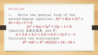 Solution
1. Write the general form of the
second-degree equation: 𝐴𝑥2
+ 𝐵𝑥𝑦 + 𝐶𝑦2
+
𝐷𝑥 + 𝐸𝑦 + 𝐹 = 0
2𝑥2
+ 4𝑥𝑦 + 3𝑦2
+ 12𝑦 − 1 = 0
Identify 𝐴, 𝐵, 𝐶, 𝐷, 𝐸, and 𝐹.
𝐴 = 2, 𝐵 = 4, 𝐶 = 3, 𝐷 = 0, 𝐸 = 12, 𝐹 = −1
Calculate the discriminant
𝐵2
−4𝐴𝐶 = 42
−4 2 3 = 16 − 24 =
 