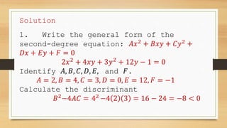 Solution
1. Write the general form of the
second-degree equation: 𝐴𝑥2
+ 𝐵𝑥𝑦 + 𝐶𝑦2
+
𝐷𝑥 + 𝐸𝑦 + 𝐹 = 0
2𝑥2
+ 4𝑥𝑦 + 3𝑦2
+ 12𝑦 − 1 = 0
Identify 𝐴, 𝐵, 𝐶, 𝐷, 𝐸, and 𝐹.
𝐴 = 2, 𝐵 = 4, 𝐶 = 3, 𝐷 = 0, 𝐸 = 12, 𝐹 = −1
Calculate the discriminant
𝐵2
−4𝐴𝐶 = 42
−4 2 3 = 16 − 24 = −8 < 0
 