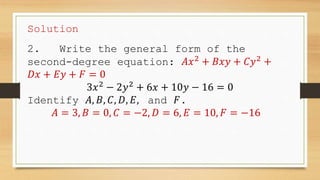 Solution
2. Write the general form of the
second-degree equation: 𝐴𝑥2
+ 𝐵𝑥𝑦 + 𝐶𝑦2
+
𝐷𝑥 + 𝐸𝑦 + 𝐹 = 0
3𝑥2
− 2𝑦2
+ 6𝑥 + 10𝑦 − 16 = 0
Identify 𝐴, 𝐵, 𝐶, 𝐷, 𝐸, and 𝐹.
𝐴 = 3, 𝐵 = 0, 𝐶 = −2, 𝐷 = 6, 𝐸 = 10, 𝐹 = −16
 