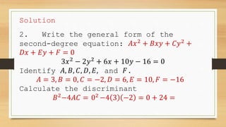 Solution
2. Write the general form of the
second-degree equation: 𝐴𝑥2
+ 𝐵𝑥𝑦 + 𝐶𝑦2
+
𝐷𝑥 + 𝐸𝑦 + 𝐹 = 0
3𝑥2
− 2𝑦2
+ 6𝑥 + 10𝑦 − 16 = 0
Identify 𝐴, 𝐵, 𝐶, 𝐷, 𝐸, and 𝐹.
𝐴 = 3, 𝐵 = 0, 𝐶 = −2, 𝐷 = 6, 𝐸 = 10, 𝐹 = −16
Calculate the discriminant
𝐵2
−4𝐴𝐶 = 02
−4 3 −2 = 0 + 24 =
 