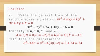 Solution
2. Write the general form of the
second-degree equation: 𝐴𝑥2
+ 𝐵𝑥𝑦 + 𝐶𝑦2
+
𝐷𝑥 + 𝐸𝑦 + 𝐹 = 0
3𝑥2
− 2𝑦2
+ 6𝑥 + 10𝑦 − 16 = 0
Identify 𝐴, 𝐵, 𝐶, 𝐷, 𝐸, and 𝐹.
𝐴 = 3, 𝐵 = 0, 𝐶 = −2, 𝐷 = 6, 𝐸 = 10, 𝐹 = −16
Calculate the discriminant
𝐵2
−4𝐴𝐶 = 02
−4 3 −2 = 0 + 24 = 24
 