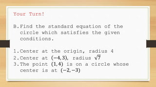 Your Turn!
B.Find the standard equation of the
circle which satisfies the given
conditions.
1.Center at the origin, radius 4
2.Center at −4, 3 , radius 7
3.The point (1, 4) is on a circle whose
center is at (−2, −3)
 