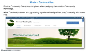 IBM Collaboration Solutions | © 2017 IBM Corporation |
Provide Community Owners more options when designing their custom Community
Homepage.
Allow Community owners to copy existing layouts and designs from one Community into a new
one.
Modern Communities
 