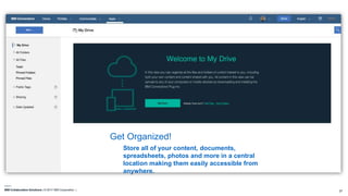 IBM Collaboration Solutions | © 2017 IBM Corporation | 27
Store all of your content, documents,
spreadsheets, photos and more in a central
location making them easily accessible from
anywhere.
Get Organized!
 
