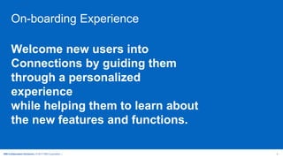 IBM Collaboration Solutions | © 2017 IBM Corporation | 4
On-boarding Experience
Welcome new users into
Connections by guiding them
through a personalized
experience
while helping them to learn about
the new features and functions.
 