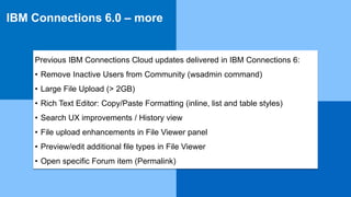 IBM Collaboration Solutions | © 2017 IBM Corporation |
IBM Connections 6.0 – more
Previous IBM Connections Cloud updates delivered in IBM Connections 6:
• Remove Inactive Users from Community (wsadmin command)
• Large File Upload (> 2GB)
• Rich Text Editor: Copy/Paste Formatting (inline, list and table styles)
• Search UX improvements / History view
• File upload enhancements in File Viewer panel
• Preview/edit additional file types in File Viewer
• Open specific Forum item (Permalink)
 