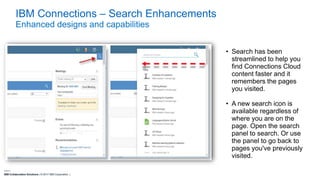 IBM Collaboration Solutions | © 2017 IBM Corporation |
IBM Connections – Search Enhancements
Enhanced designs and capabilities
• Search has been
streamlined to help you
find Connections Cloud
content faster and it
remembers the pages
you visited.
• A new search icon is
available regardless of
where you are on the
page. Open the search
panel to search. Or use
the panel to go back to
pages you've previously
visited.
 