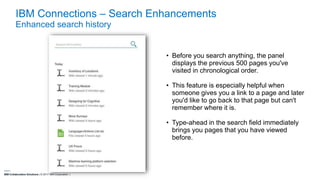 IBM Collaboration Solutions | © 2017 IBM Corporation |
IBM Connections – Search Enhancements
Enhanced search history
• Before you search anything, the panel
displays the previous 500 pages you've
visited in chronological order.
• This feature is especially helpful when
someone gives you a link to a page and later
you'd like to go back to that page but can't
remember where it is.
• Type-ahead in the search field immediately
brings you pages that you have viewed
before.
 