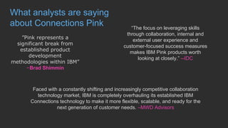 What analysts are saying
about Connections Pink
”Pink represents a
significant break from
established product
development
methodologies within IBM”
–Brad Shimmin
“The focus on leveraging skills
through collaboration, internal and
external user experience and
customer-focused success measures
makes IBM Pink products worth
looking at closely.” --IDC
Faced with a constantly shifting and increasingly competitive collaboration
technology market, IBM is completely overhauling its established IBM
Connections technology to make it more flexible, scalable, and ready for the
next generation of customer needs. –MWD Advisors
 