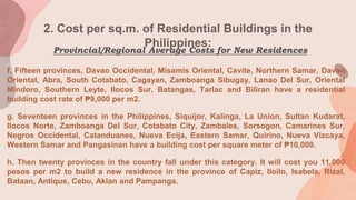 2. Cost per sq.m. of Residential Buildings in the
Philippines:
f. Fifteen provinces, Davao Occidental, Misamis Oriental, Cavite, Northern Samar, Davao
Oriental, Abra, South Cotabato, Cagayan, Zamboanga Sibugay, Lanao Del Sur, Oriental
Mindoro, Southern Leyte, Ilocos Sur, Batangas, Tarlac and Biliran have a residential
building cost rate of ₱9,000 per m2.
g. Seventeen provinces in the Philippines, Siquijor, Kalinga, La Union, Sultan Kudarat,
Ilocos Norte, Zamboanga Del Sur, Cotabato City, Zambales, Sorsogon, Camarines Sur,
Negros Occidental, Catanduanes, Nueva Ecija, Eastern Samar, Quirino, Nueva Vizcaya,
Western Samar and Pangasinan have a building cost per square meter of ₱10,000.
h. Then twenty provinces in the country fall under this category. It will cost you 11,000
pesos per m2 to build a new residence in the province of Capiz, Iloilo, Isabela, Rizal,
Bataan, Antique, Cebu, Aklan and Pampanga.
Provincial/Regional Average Costs for New Residences
 