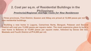 2. Cost per sq.m. of Residential Buildings in the
Philippines:
i. Three provinces, First District, Quezon and Albay are priced at 12,000 pesos per m2 for
new residential buildings.
j. Building a new home in Laguna, Camarines Norte, Benguet, Palawan and Second
District will cost you 13,000 pesos per square meter. The most expensive place to build a
new home is Batanes at 15,000 pesos per square meter, followed by Davao Del Sur,
Masbate and Fourth District at ₱14,000 per m2.
Provincial/Regional Average Costs for New Residences
 