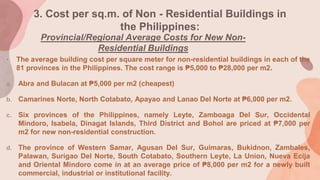 3. Cost per sq.m. of Non - Residential Buildings in
the Philippines:
Provincial/Regional Average Costs for New Non-
Residential Buildings
• The average building cost per square meter for non-residential buildings in each of the
81 provinces in the Philippines. The cost range is ₱5,000 to ₱28,000 per m2.
a. Abra and Bulacan at ₱5,000 per m2 (cheapest)
b. Camarines Norte, North Cotabato, Apayao and Lanao Del Norte at ₱6,000 per m2.
c. Six provinces of the Philippines, namely Leyte, Zamboaga Del Sur, Occidental
Mindoro, Isabela, Dinagat Islands, Third District and Bohol are priced at ₱7,000 per
m2 for new non-residential construction.
d. The province of Western Samar, Agusan Del Sur, Guimaras, Bukidnon, Zambales,
Palawan, Surigao Del Norte, South Cotabato, Southern Leyte, La Union, Nueva Ecija
and Oriental Mindoro come in at an average price of ₱8,000 per m2 for a newly built
commercial, industrial or institutional facility.
 