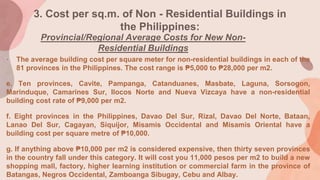 3. Cost per sq.m. of Non - Residential Buildings in
the Philippines:
Provincial/Regional Average Costs for New Non-
Residential Buildings
• The average building cost per square meter for non-residential buildings in each of the
81 provinces in the Philippines. The cost range is ₱5,000 to ₱28,000 per m2.
e. Ten provinces, Cavite, Pampanga, Catanduanes, Masbate, Laguna, Sorsogon,
Marinduque, Camarines Sur, Ilocos Norte and Nueva Vizcaya have a non-residential
building cost rate of ₱9,000 per m2.
f. Eight provinces in the Philippines, Davao Del Sur, Rizal, Davao Del Norte, Bataan,
Lanao Del Sur, Cagayan, Siquijor, Misamis Occidental and Misamis Oriental have a
building cost per square metre of ₱10,000.
g. If anything above ₱10,000 per m2 is considered expensive, then thirty seven provinces
in the country fall under this category. It will cost you 11,000 pesos per m2 to build a new
shopping mall, factory, higher learning institution or commercial farm in the province of
Batangas, Negros Occidental, Zamboanga Sibugay, Cebu and Albay.
 
