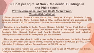 3. Cost per sq.m. of Non - Residential Buildings in
the Philippines:
Provincial/Regional Average Costs for New Non-
Residential Buildings
h. Eleven provinces, Sultan Kudarat, Ilocos Sur, Benguet, Kalinga, Romblon, Capiz,
Batanes, Agusan Del Norte, Antique, Isabela City, Northern Samar and Zamboanga Del
Norte are priced at 12,000 pesos per m2 for new industrial/commercial buildings.
i. Building a new facility in Iloilo, Aurora, Negros Oriental, Tarlac, First District and
Quezon will cost you 13,000 pesos per square metre. In the region of Pangasinan,
Cotabato City, Second District and Fourth District, commercial and industrial
developments cost around ₱14,000 pesos per square metre.
j. The most expensive place to build a new facility is Maguindanao (excluding Cotabato
City) at 28,000 pesos per square metre, followed by Quirino at ₱21,000 per m2, Davao
Oriental at ₱19,000 per m2 and Eastern Samar at ₱17,000 per m2.
k. Other expensive regions are Aklan, Sarangani and Ifugao at ₱16,000 per m2, Biliran,
Camiguin and Davao Occidental at ₱15,000 per m2.
 
