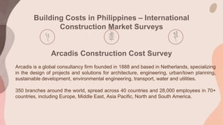 Building Costs in Philippines – International
Construction Market Surveys
Arcadis Construction Cost Survey
Arcadis is a global consultancy firm founded in 1888 and based in Netherlands, specializing
in the design of projects and solutions for architecture, engineering, urban/town planning,
sustainable development, environmental engineering, transport, water and utilities.
350 branches around the world, spread across 40 countries and 28,000 employees in 70+
countries, including Europe, Middle East, Asia Pacific, North and South America.
 