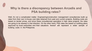Why is there a discrepancy between Arcadis and
PSA building rates?
Well, it’s not a complicated matter. Engineering/construction management consultancies build up
rates from their own in-house cost data obtained from past and current projects. Building costs are
based on tender prices, and since these consultancies specialize in high value projects, the rates
are going to be skewed in that direction. On the other hand, PSA rates are based on building plans
approved by local authorities and their valuations thereof will represent a wider sample of
building costs in the Philippines.
 