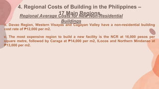 4. Regional Costs of Building in the Philippines –
17 Main Regions
Regional Average Costs for New Non-Residential
Buildings
d. Davao Region, Western Visayas and Cagayan Valley have a non-residential building
cost rate of ₱12,000 per m2.
e. The most expensive region to build a new facility is the NCR at 16,000 pesos per
square metre, followed by Caraga at ₱14,000 per m2, ILocos and Northern Mindanao at
₱13,000 per m2.
 