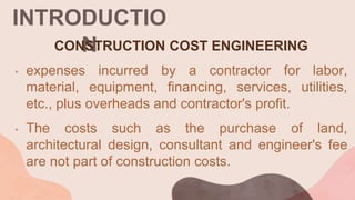 INTRODUCTIO
N
CONSTRUCTION COST ENGINEERING
• expenses incurred by a contractor for labor,
material, equipment, financing, services, utilities,
etc., plus overheads and contractor's profit.
• The costs such as the purchase of land,
architectural design, consultant and engineer's fee
are not part of construction costs.
 