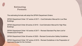Estimating
Formats:
The estimating formats will adopt the DPWH Department Orders:
DPWH Department Order 137 series of 2017 – Cost Estimation Manual for Low Rise
Buildings
DPWH Department Order 28 series of 2019 – Cost Estimation Manual for High Rise
Buildings
DPWH Department Order 143 series of 2017 – Revised Standard Pay Item List for
Infrastructure Projects
DPWH Department Order 39 series of 2020 – Revised Construction Safety Guidelines
DPWH Department Order 197 series of 2016 – Revised Guidelines in the Preparation of
Approved Budget for the Contract.
 