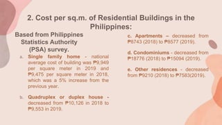 2. Cost per sq.m. of Residential Buildings in the
Philippines:
a. Single family home - national
average cost of building was ₱9,949
per square meter in 2019 and
₱9,475 per square meter in 2018,
which was a 5% increase from the
previous year.
b. Quadruplex or duplex house -
decreased from ₱10,126 in 2018 to
₱9,553 in 2019.
Based from Philippines
Statistics Authority
(PSA) survey.
c. Apartments – decreased from
₱8743 (2018) to ₱8577 (2019).
d. Condominiums - decreased from
₱18776 (2018) to ₱15094 (2019).
e. Other residences - decreased
from ₱9210 (2018) to ₱7583(2019).
 