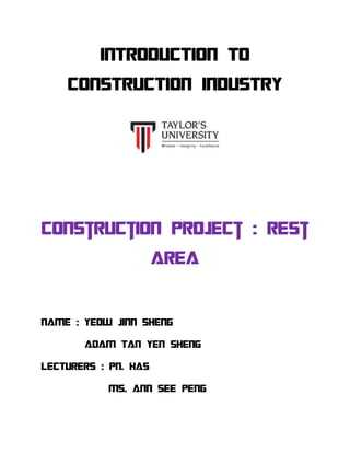 INTRODUCTION TO
CONSTRUCTION INDUSTRY
Construction project : rest
area
NAME : YEOW JINN SHENG
ADAM TAN YEN SHENG
LECTURERS : PN. HAS
MS. ANN SEE PENG
 