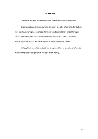 11
CONCLUSION
The design will give out a comfortable and relaxing feel to every of us.
By construct our design in our site, the users get a lot of benefits. First at all,
they can have more place to choose for them besides the library and other open
spaces. Secondary, the unused concrete land is now turned into a useful and
interesting place so that we are really utilize every facilities of school.
Although it is useful to us, but the management has to put a lot of effort to
maintain the whole design which will cost much money.
 