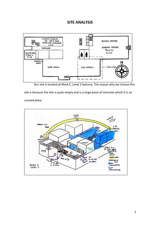 3
SITE ANALYSIS
Our site is located at Block E, Level 2 balcony. The reason why we choose this
site is because the site is quite empty and is a large piece of concrete which it is an
unused place.
 