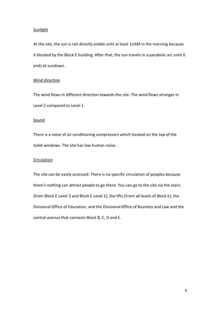 4
Sunlight
At the site, the sun is not directly visible until at least 11AM in the morning because
it blocked by the Block E building. After that, the sun travels in a parabolic arc until it
ends at sundown.
Wind direction
The wind flows in different direction towards the site. The wind flows stronger in
Level 2 compared to Level 1.
Sound
There is a noise of air conditioning compressors which located on the top of the
toilet windows. The site has low human noise.
Circulation
The site can be easily accessed. There is no specific circulation of peoples because
there’s nothing can attract people to go there. You can go to the site via the stairs
(from Block E Level 3 and Block E Level 1), the lifts (From all levels of Block E), the
Divisional Office of Education, and the Divisional Office of Business and Law and the
central avenue that connects Block B, C, D and E.
 