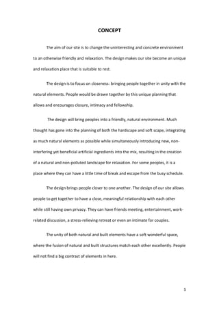 5
CONCEPT
The aim of our site is to change the uninteresting and concrete environment
to an otherwise friendly and relaxation. The design makes our site become an unique
and relaxation place that is suitable to rest.
The design is to focus on closeness: bringing people together in unity with the
natural elements. People would be drawn together by this unique planning that
allows and encourages closure, intimacy and fellowship.
The design will bring peoples into a friendly, natural environment. Much
thought has gone into the planning of both the hardscape and soft scape, integrating
as much natural elements as possible while simultaneously introducing new, non-
interfering yet beneficial artificial ingredients into the mix, resulting in the creation
of a natural and non-polluted landscape for relaxation. For some peoples, it is a
place where they can have a little time of break and escape from the busy schedule.
The design brings people closer to one another. The design of our site allows
people to get together to have a close, meaningful relationship with each other
while still having own privacy. They can have friends meeting, entertainment, work-
related discussion, a stress-relieving retreat or even an intimate for couples.
The unity of both natural and built elements have a soft wonderful space,
where the fusion of natural and built structures match each other excellently. People
will not find a big contrast of elements in here.
 
