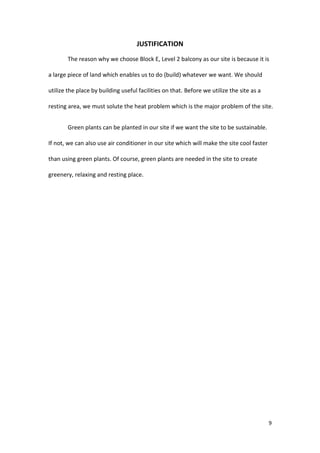 9
JUSTIFICATION
The reason why we choose Block E, Level 2 balcony as our site is because it is
a large piece of land which enables us to do (build) whatever we want. We should
utilize the place by building useful facilities on that. Before we utilize the site as a
resting area, we must solute the heat problem which is the major problem of the site.
Green plants can be planted in our site if we want the site to be sustainable.
If not, we can also use air conditioner in our site which will make the site cool faster
than using green plants. Of course, green plants are needed in the site to create
greenery, relaxing and resting place.
 