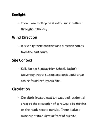 Sunlight
- There is no rooftop on it so the sun is sufficient
throughout the day.
Wind Direction
- It is windy there and the wind direction comes
from the east south.
Site Context
- Kuil, Bandar Sunway High School, Taylor’s
University, Petrol Station and Residential areas
can be found nearby our site.
Circulation
- Our site is located next to roads and residential
areas so the circulation of cars would be moving
on the roads next to our site. There is also a
mine bus station right in front of our site.
 